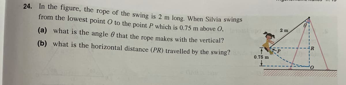 24. In the figure, the rope of the swing is 2 m long. When Silvia swings
from the lowest point O to the point P which is 0.75 m above O,
2 m
(a) what is the angle 0 that the rope makes with the vertical?
R
(b) what is the horizontal distance (PR) travelled by the swing?
0.75 m

