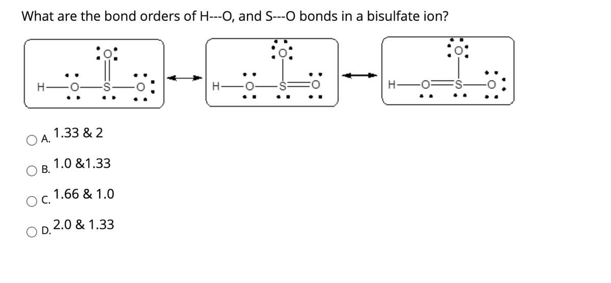 What are the bond orders of H---O, and S---O bonds in a bisulfate ion?
O A.
B.
O C.
D.
1.33 & 2
1.0 &1.33
1.66 & 1.0
2.0 & 1.33