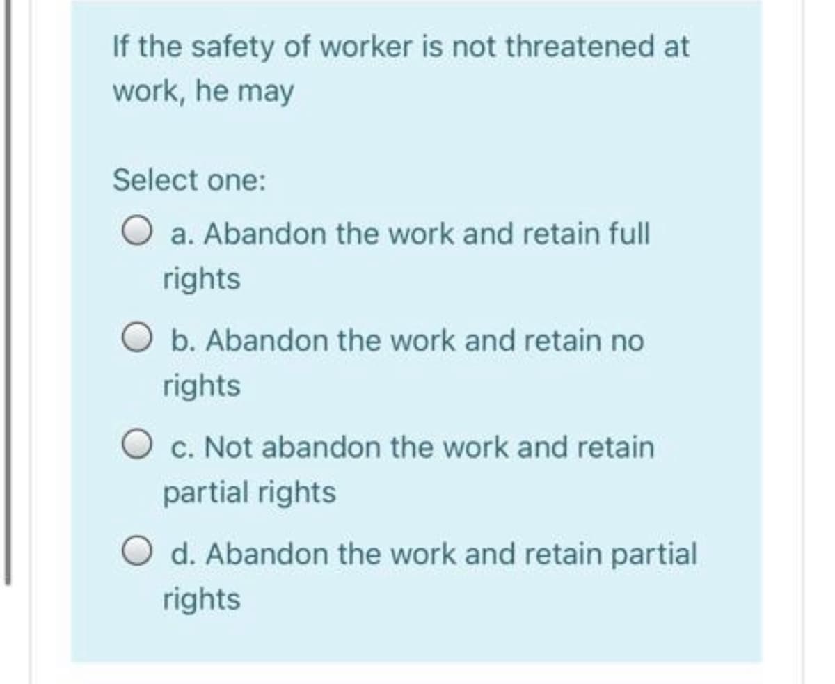 If the safety of worker is not threatened at
work, he may
Select one:
O a. Abandon the work and retain full
rights
O b. Abandon the work and retain no
rights
O c. Not abandon the work and retain
partial rights
d. Abandon the work and retain partial
rights
