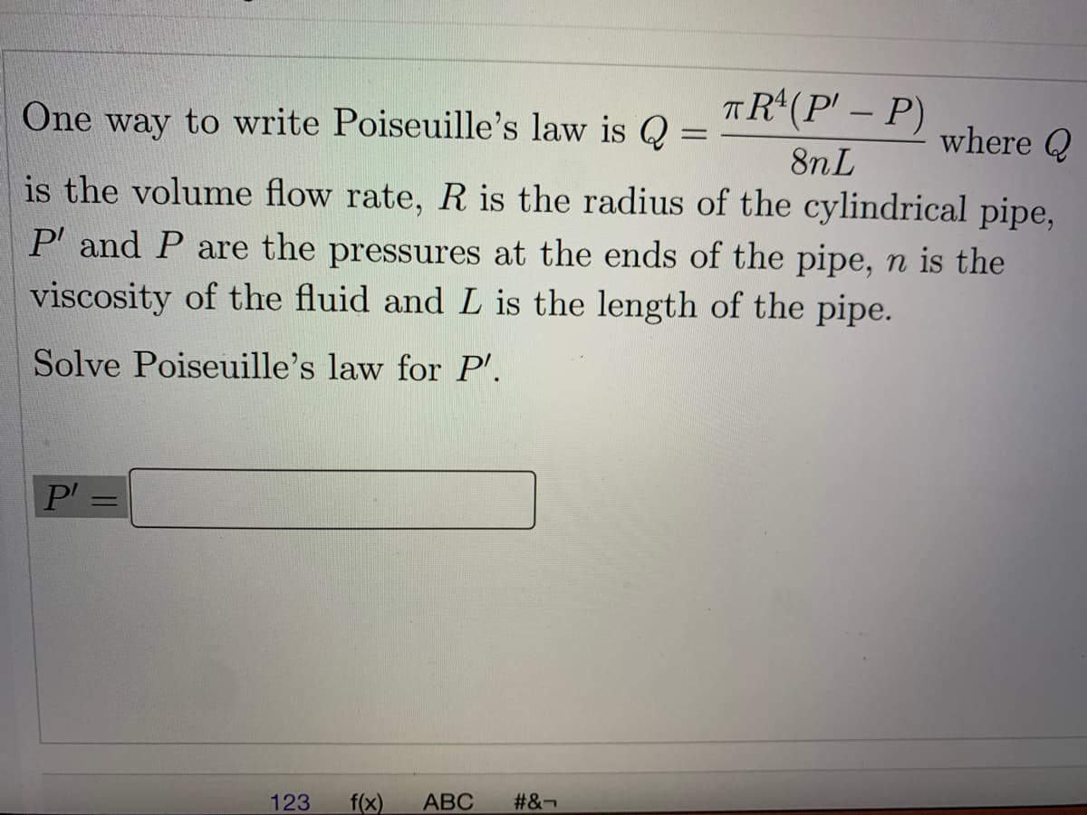 One way to write Poiseuille's law is Q
TR*(P' – P)
-
where Q
is the volume flow rate, R is the radius of the cylindrical pipe,
8nL
P' and P are the pressures at the ends of the pipe, n is the
viscosity of the fluid and L is the length of the pipe.
Solve Poiseuille's law for P'.
P =
123
f(x)
АВС
#&¬
