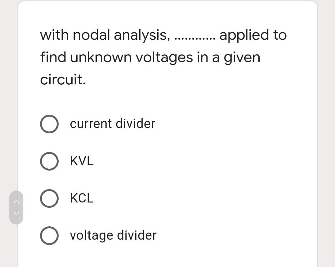 with nodal analysis,
applied to
find unknown voltages in a given
.... .... ....
circuit.
current divider
O KVL
O KCL
O voltage divider
