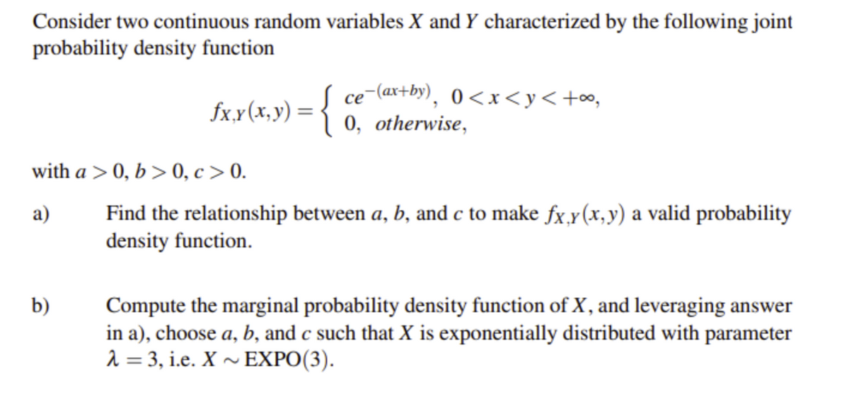 Consider two continuous random variables X and Y characterized by the following joint
probability density function
fx.x(x, y) = ce (a#9), 0<x<y<+oo,
1 0, otherwise,
{
се
with a > 0, b > 0, c > 0.
Find the relationship between a, b, and c to make fx,y(x,y) a valid probability
density function.
a)
b)
Compute the marginal probability density function of X, and leveraging answer
in a), choose a, b, and c such that X is exponentially distributed with parameter
2 = 3, i.e. X ~ EXPO(3).
