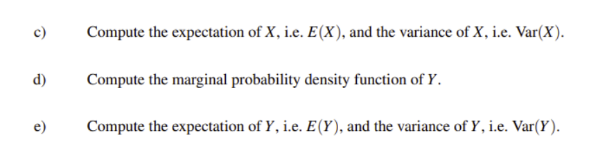 c)
Compute the expectation of X, i.e. E(X), and the variance of X, i.e. Var(X).
d)
Compute the marginal probability density function of Y.
e)
Compute the expectation of Y, i.e. E(Y), and the variance of Y, i.e. Var(Y).
