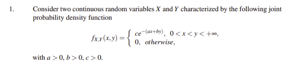 Consider two continuous random variables X and Y characterized by the following joint
probability density function
1.
fx.x(x,y) = {
ce-(ax+by), 0<x<y<+∞,
0, otherwise,
with a > 0, b > 0, c > 0.
