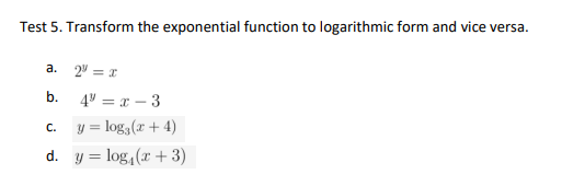 Test 5. Transform the exponential function to logarithmic form and vice versa.
a.
2" = I
b.
4" = x – 3
y = log, (x + 4)
C.
d. y = log, (r + 3)
