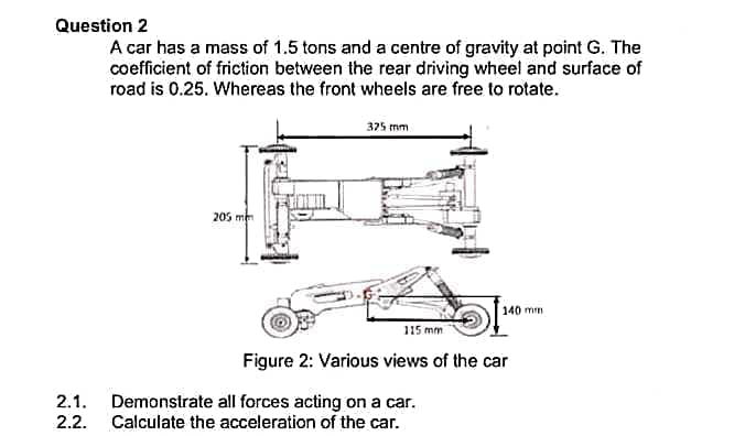 Question 2
A car has a mass of 1.5 tons and a centre of gravity at point G. The
coefficient of friction between the rear driving wheel and surface of
road is 0.25. Whereas the front wheels are free to rotate.
375 mm
205 mem
140 mm
115 mm
Figure 2: Various views of the car
Demonstrate all forces acting on a car.
Calculate the acceleration of the car.
2.1.
2.2.

