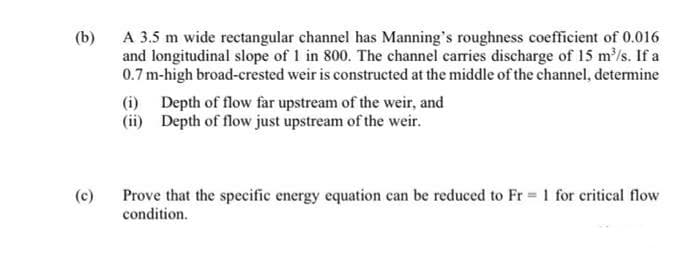 (b)
A 3.5 m wide rectangular channel has Manning's roughness coefficient of 0.016
and longitudinal slope of 1 in 800. The channel caries discharge of 15 m/s. If a
0.7 m-high broad-crested weir is constructed at the middle of the channel, determine
(i) Depth of flow far upstream of the weir, and
(ii) Depth of flow just upstream of the weir.
(c)
Prove that the specific energy equation can be reduced to Fr = 1 for critical flow
condition.
