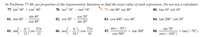 In Problems 77-88, use properties of the trigonometric functions to find the exact value of each expression. Do not use a calculator.
77. sin 40° + cos? 40°
78. sec? 18° – tan 18°
\ 79. sin 80° csc 80°
80. tan 10° cot 10°
sin 40°
cos 20°
81. tan 40°
82. cot 20°
83. cos 400° - sec 40°
84. tan 200° - cot 20°
cos 40°
sin 20°
85. sin(-) se 2
37
COs
18
sin (- 20°)
87.
sin 70°
csc
86. sec
+ tan 200°
88.
+ tan(-70°)
18
cos 380°
cos (-430°)
