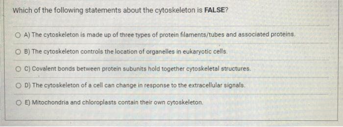 Which of the following statements about the cytoskeleton is FALSE?
O A) The cytoskeleton is made up of three types of protein filaments/tubes and associated proteins.
O B) The cytoskeleton controls the location of organelles in eukaryotic cells.
O C) Covalent bonds between protein subunits hold together cytoskeletal structures.
O D) The cytoskeleton of a cell can change in response to the extracellular signals.
O E) Mitochondria and chloroplasts contain their own cytoskeleton.

