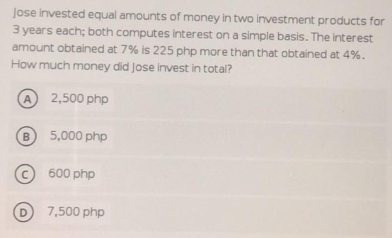 Jose invested equal amounts of money in two investment products for
3 years each; both computes interest on a simple basis. The interest
amount obtained at 7% is 225 php more than that obtained at 4%.
How much money did Jose invest in total?
A 2,500 php
5,000 php
600 php
D
7,500 php
