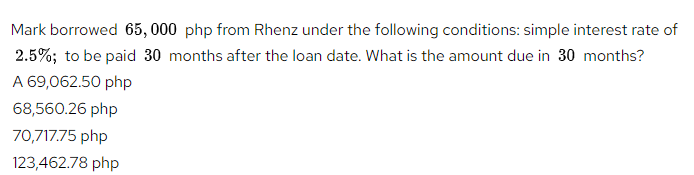 Mark borrowed 65, 000 php from Rhenz under the following conditions: simple interest rate of
2.5%; to be paid 30 months after the loan date. What is the amount due in 30 months?
A 69,062.50 php
68,560.26 php
70,717.75 php
123,462.78 php
