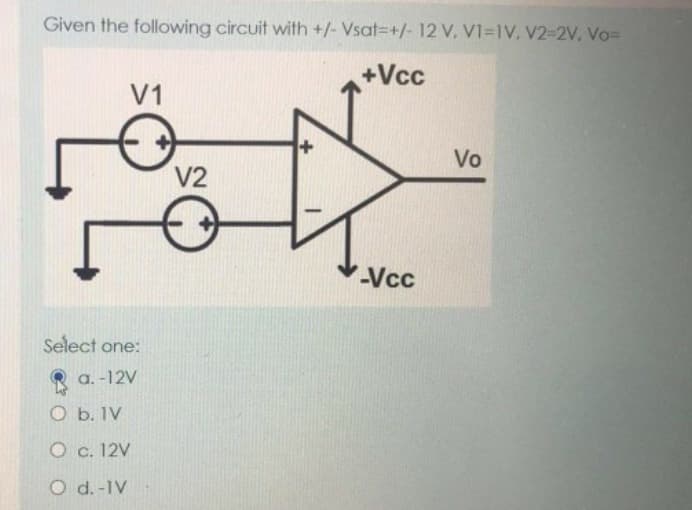Given the following circuit with +/- Vsat +/- 12 V, VI-IV, V2-2V, Vo=
+Vcc
V1
Select one:
a. -12V
O b. 1V
O c. 12V
O d.-IV
V2
-Vcc
Vo