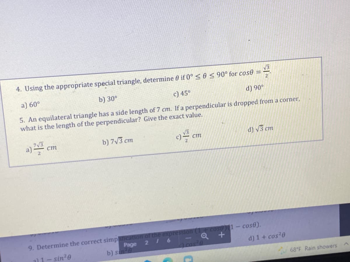 4. Using the appropriate special triangle, determine 0 if 0° ≤ 0 ≤ 90° for cose
√√3
2
a) 60°
b) 30°
c) 45⁰°
d) 90°
5. An equilateral triangle has a side length of 7 cm. If a perpendicular is dropped from a corner,
what is the length of the perpendicular? Give the exact value.
7√3
a) cm
b) 7√3 cm
c) cm
2
d) √3 cm
Page
9. Determine the correct simplificatio
the pression (1+cose)(1-cose).
Q+
216
al 1-sin²0
b) sin 8
c) cos²0
d) 1 + cos²0
68°F Rain showers