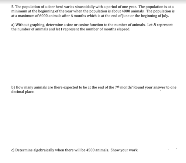 5. The population of a deer herd varies sinusoidally with a period of one year. The population is at a
minimum at the beginning of the year when the population is about 4000 animals. The population is
at a maximum of 6000 animals after 6 months which is at the end of June or the beginning of July.
a) Without graphing, determine a sine or cosine function to the number of animals. Let N represent
the number of animals and let t represent the number of months elapsed.
b) How many animals are there expected to be at the end of the 7th month? Round your answer to one
decimal place.
c) Determine algebraically when there will be 4500 animals. Show your work.