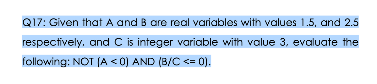 Q17: Given that A and B are real variables with values 1.5, and 2.5
respectively, and C is integer variable with value 3, evaluate the
following: NOT (A < 0) AND (B/C <= 0).
