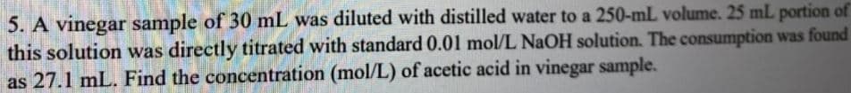 5. A vinegar sample of 30 mL was diluted with distilled water to a 250-mL volume. 25 mL portion of
this solution was directly titrated with standard 0.01 mol/L NaOH solution. The consumption was found
as 27.1 mL. Find the concentration (mol/L) of acetic acid in vinegar sample.
