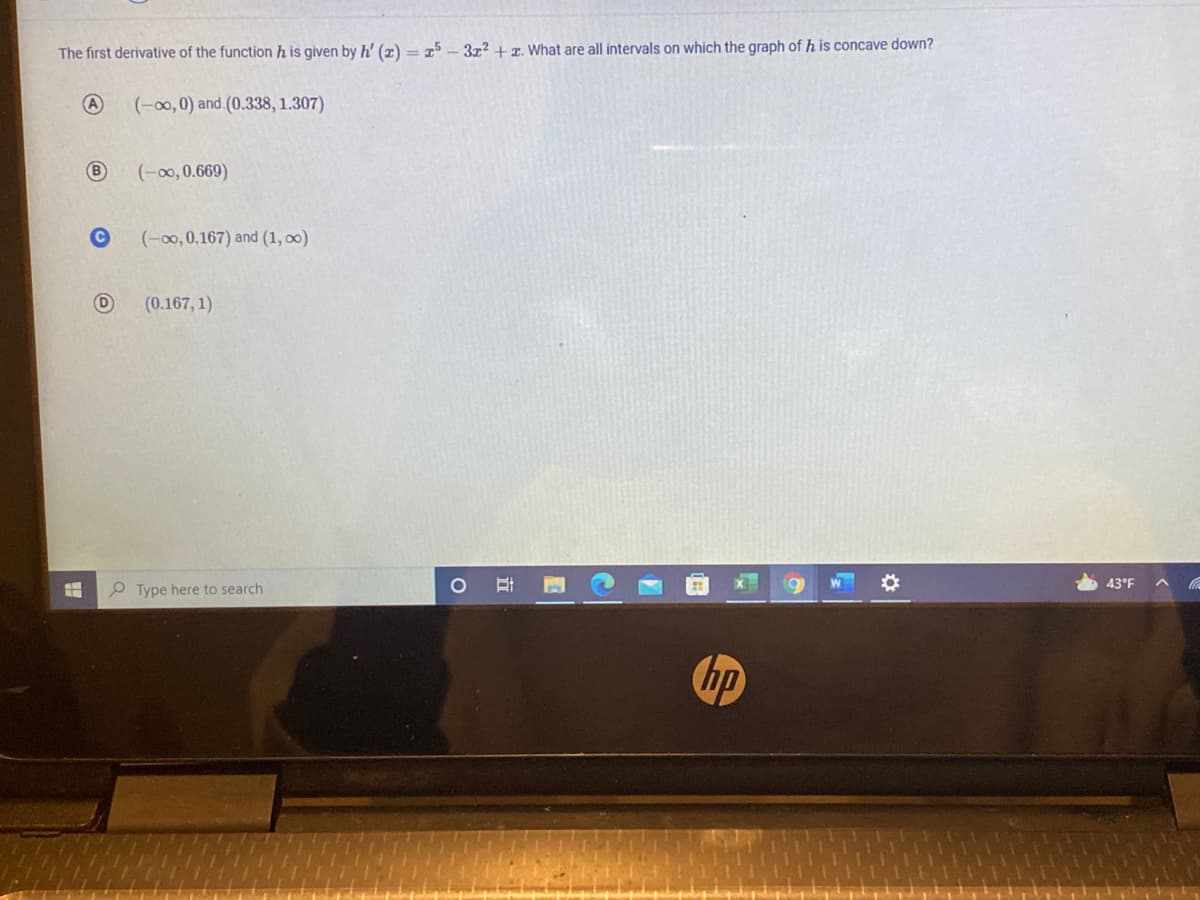 The first derivative of the function h is given by h' (x) = 15 – 3x² + x. What are all intervals on which the graph of h is concave down?
(-00, 0) and (0.338, 1.307)
(-00, 0.669)
(-00, 0.167) and (1, 00)
(0.167, 1)
43°F
O Type here to search
hp
立
