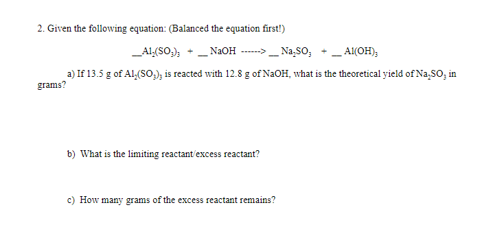 2. Given the following equation: (Balanced the equation first!)
_Al,(SO,);
_ N2OH
Na,SO;
Al(OH);
------>
-
-
a) If 13.5 g of Al,(So,); is reacted with 12.8 g of NaOH, what is the theoretical yield of Na,SO; in
grams?
b) What is the limiting reactant/excess reactant?
c) How many grams of the excess reactant remains?
