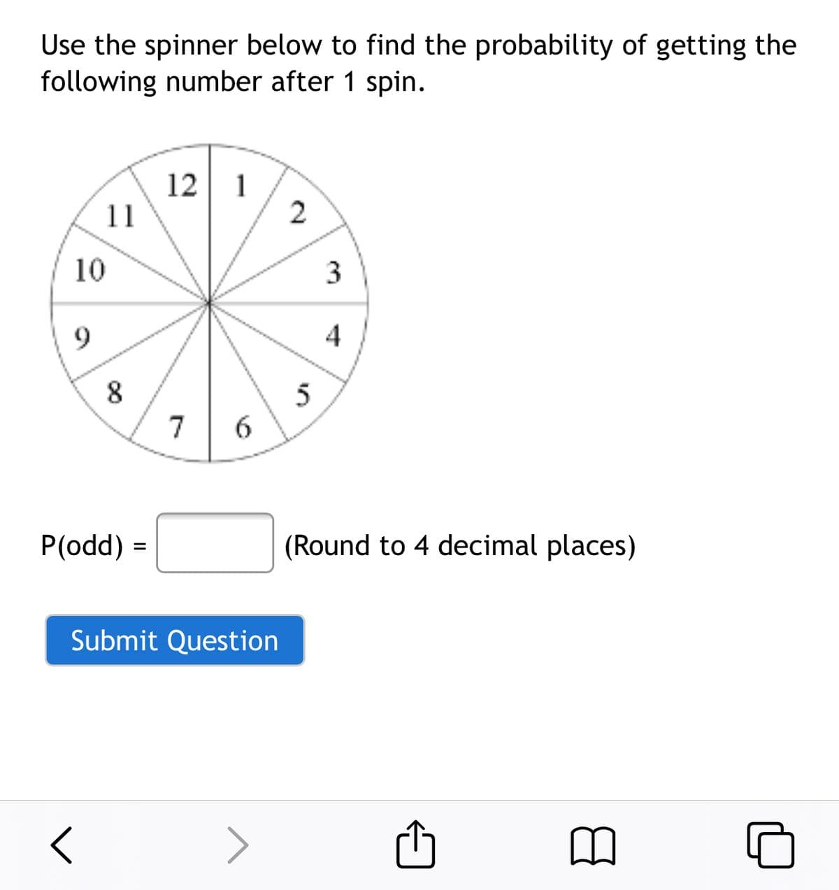 Use the spinner below to find the probability of getting the
following number after 1 spin.
12 1
11
2
10
3
9
8
5
7
P(odd) =
(Round to 4 decimal places)
Submit Question
>
4)
6,
