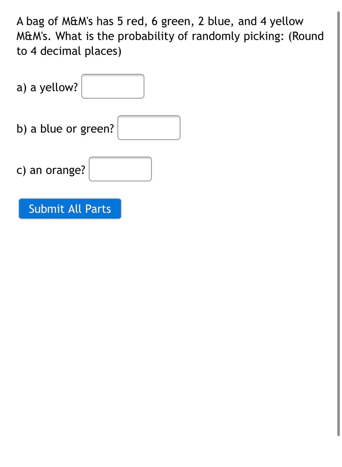 A bag of M&M's has 5 red, 6 green, 2 blue, and 4 yellow
M&M's. What is the probability of randomly picking: (Round
to 4 decimal places)
a) a yellow?
b) a blue or green?
c) an orange?
Submit All Parts
