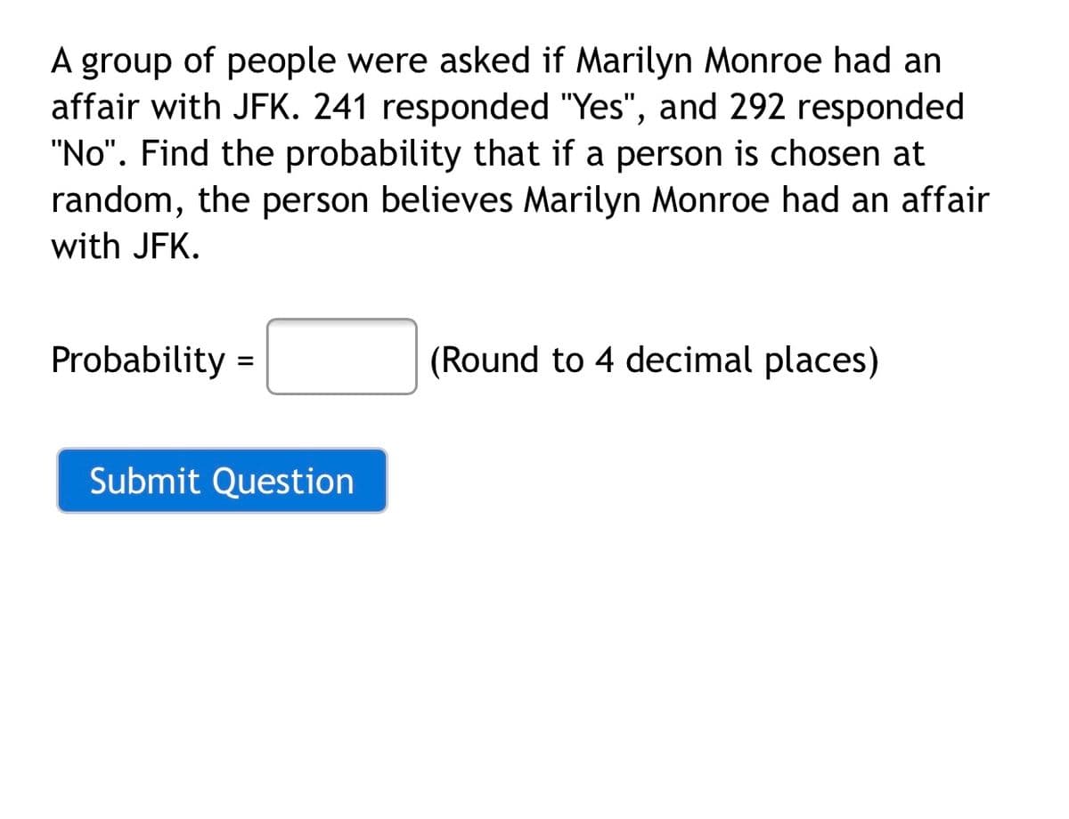 A group of people were asked if Marilyn Monroe had an
affair with JFK. 241 responded "Yes", and 292 responded
"No". Find the probability that if a person is chosen at
random, the person believes Marilyn Monroe had an affair
with JFK.
Probability =
(Round to 4 decimal places)
%D
Submit Question
