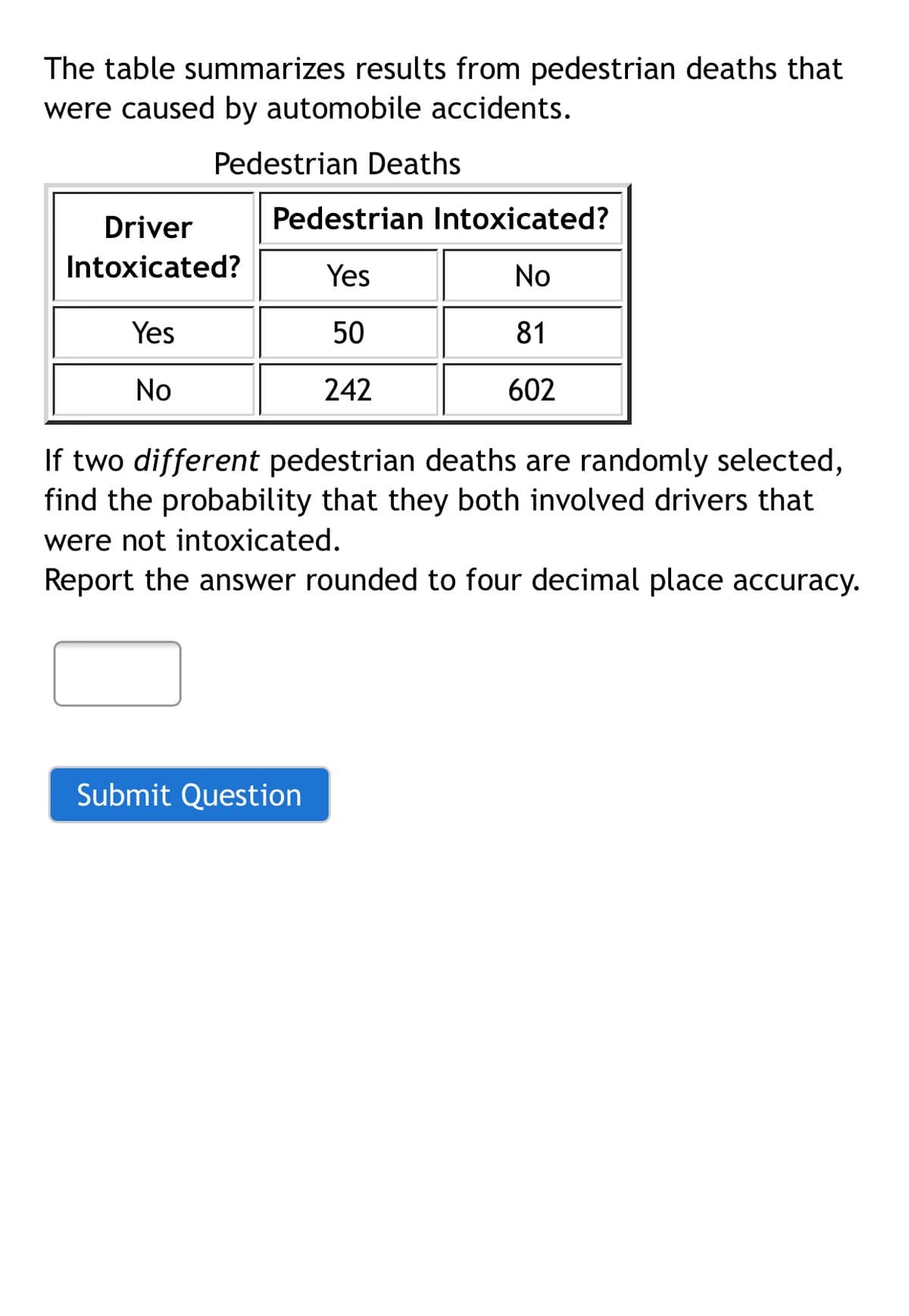 The table summarizes results from pedestrian deaths that
were caused by automobile accidents.
Pedestrian Deaths
Driver
Pedestrian Intoxicated?
Intoxicated?
Yes
No
Yes
50
81
No
242
602
If two different pedestrian deaths are randomly selected,
find the probability that they both involved drivers that
were not intoxicated.
Report the answer rounded to four decimal place accuracy.
Submit Question
