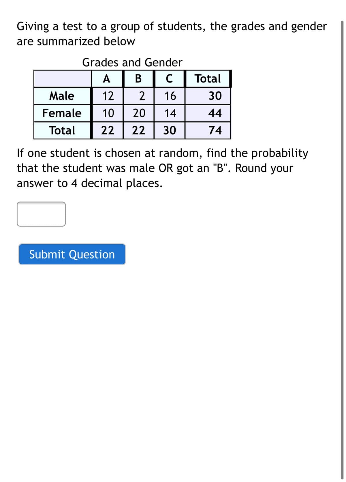 Giving a test to a group of students, the grades and gender
are summarized below
Grades and Gender
A
В
C
Total
Male
12
2
16
30
Female
10
20
14
44
Total
22
22
30
74
If one student is chosen at random, find the probability
that the student was male OR got an "B". Round your
answer to 4 decimal places.
Submit Question
