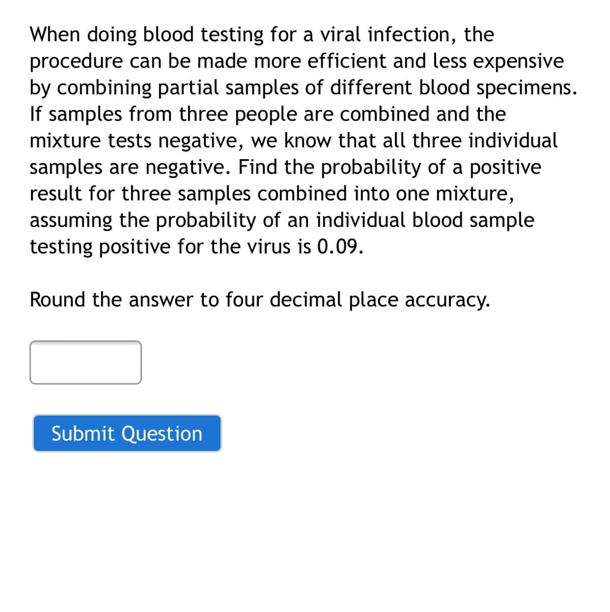 When doing blood testing for a viral infection, the
procedure can be made more efficient and less expensive
by combining partial samples of different blood specimens.
If samples from three people are combined and the
mixture tests negative, we know that all three individual
samples are negative. Find the probability of a positive
result for three samples combined into one mixture,
assuming the probability of an individual blood sample
testing positive for the virus is 0.09.
Round the answer to four decimal place accuracy.
Submit Question
