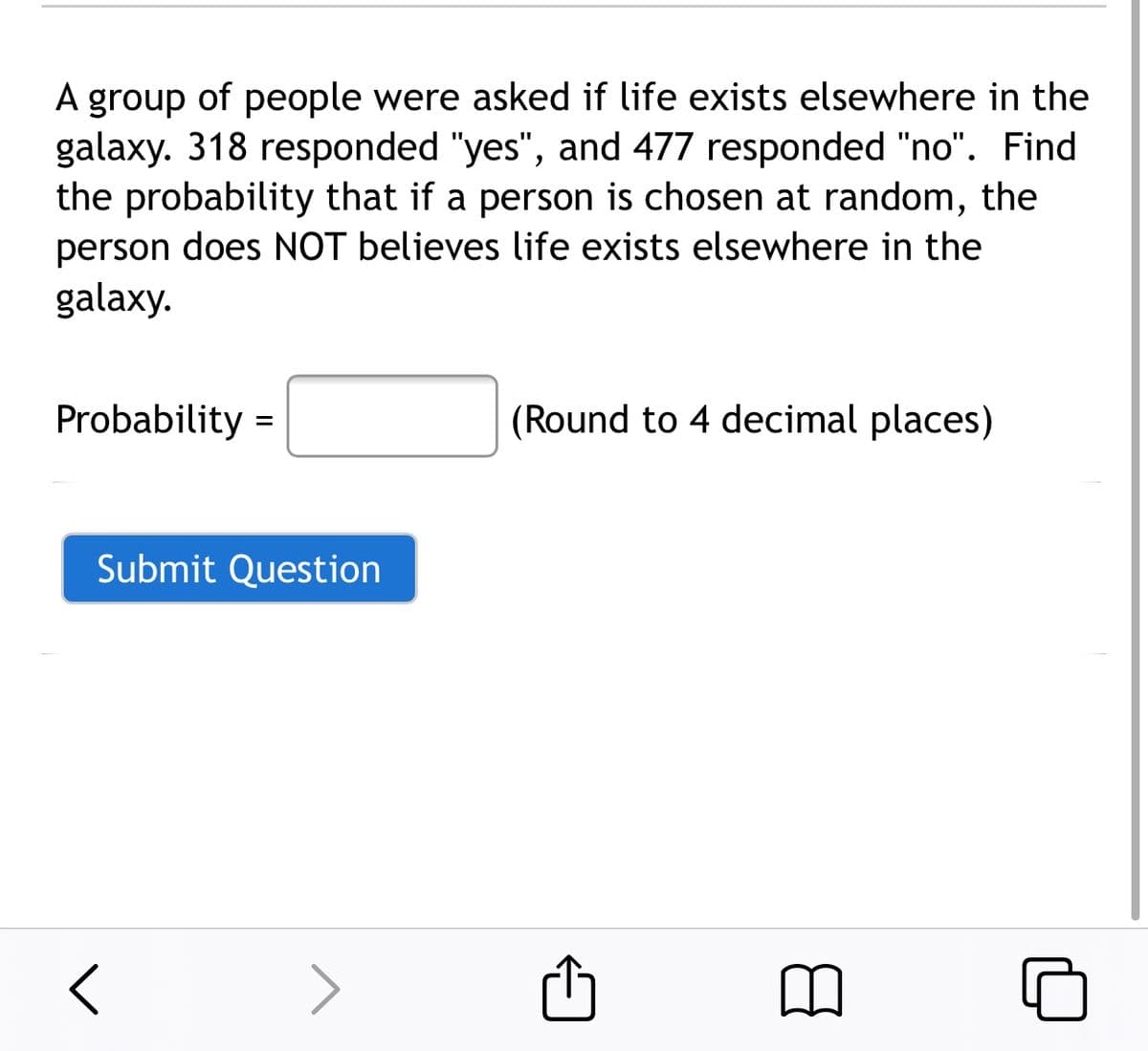 A group of people were asked if life exists elsewhere in the
galaxy. 318 responded "yes", and 477 responded "no". Find
the probability that if a person is chosen at random, the
person does NOT believes life exists elsewhere in the
galaxy.
A
Probability =
(Round to 4 decimal places)
Submit Question
< >
