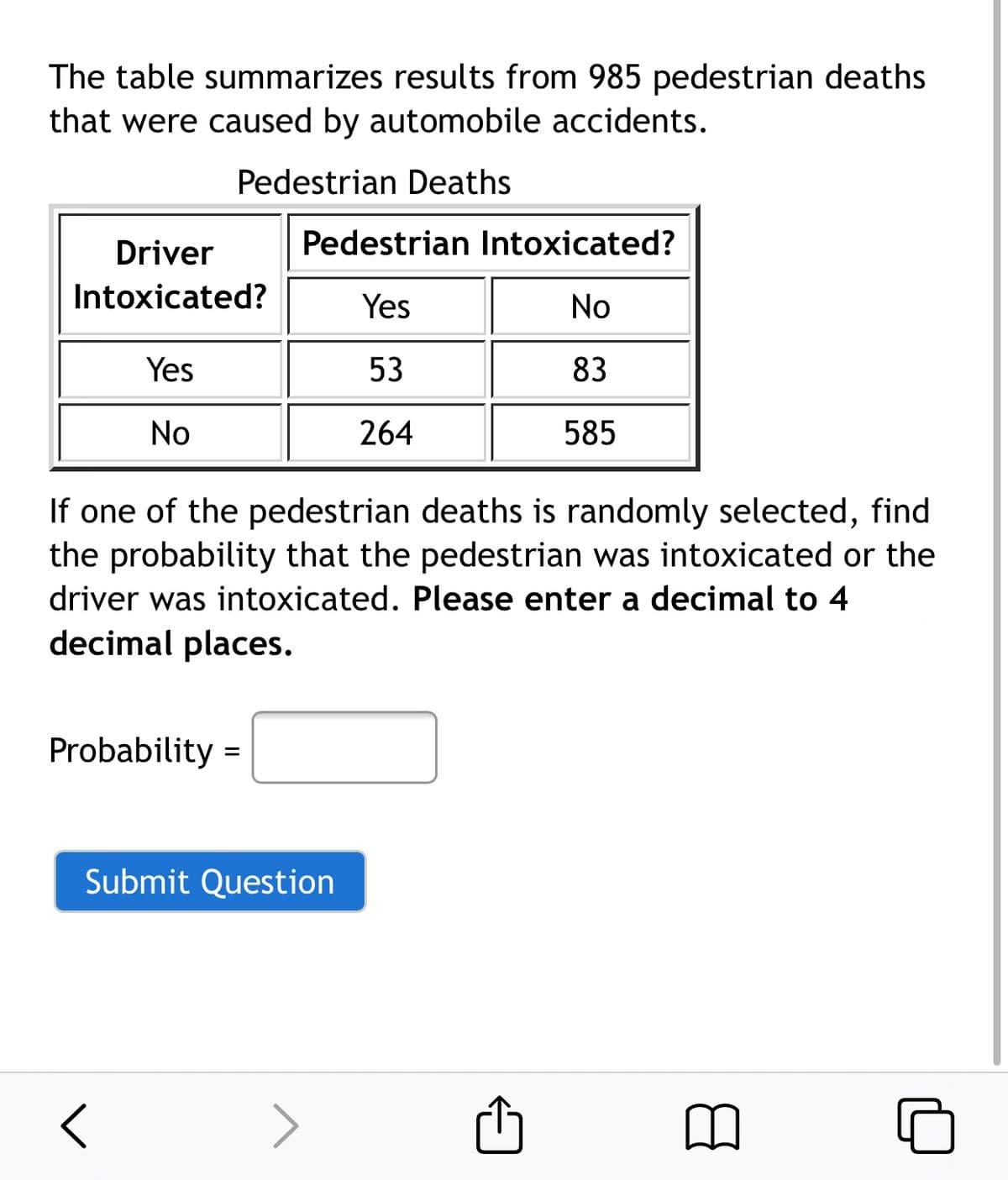 The table summarizes results from 985 pedestrian deaths
that were caused by automobile accidents.
Pedestrian Deaths
Driver
Pedestrian Intoxicated?
Intoxicated?
Yes
No
Yes
53
83
No
264
585
If one of the pedestrian deaths is randomly selected, find
the probability that the pedestrian was intoxicated or the
driver was intoxicated. Please enter a decimal to 4
decimal places.
Probability =
Submit Question
