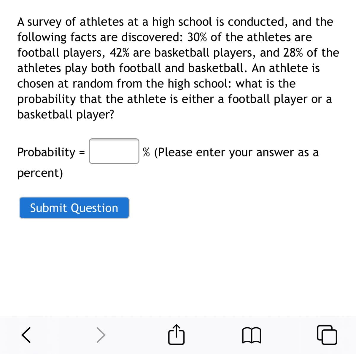 A survey of athletes at a high school is conducted, and the
following facts are discovered: 30% of the athletes are
football players, 42% are basketball players, and 28% of the
athletes play both football and basketball. An athlete is
chosen at random from the high school: what is the
probability that the athlete is either a football player or a
basketball player?
Probability =
% (Please enter your answer as a
percent)
Submit Question
