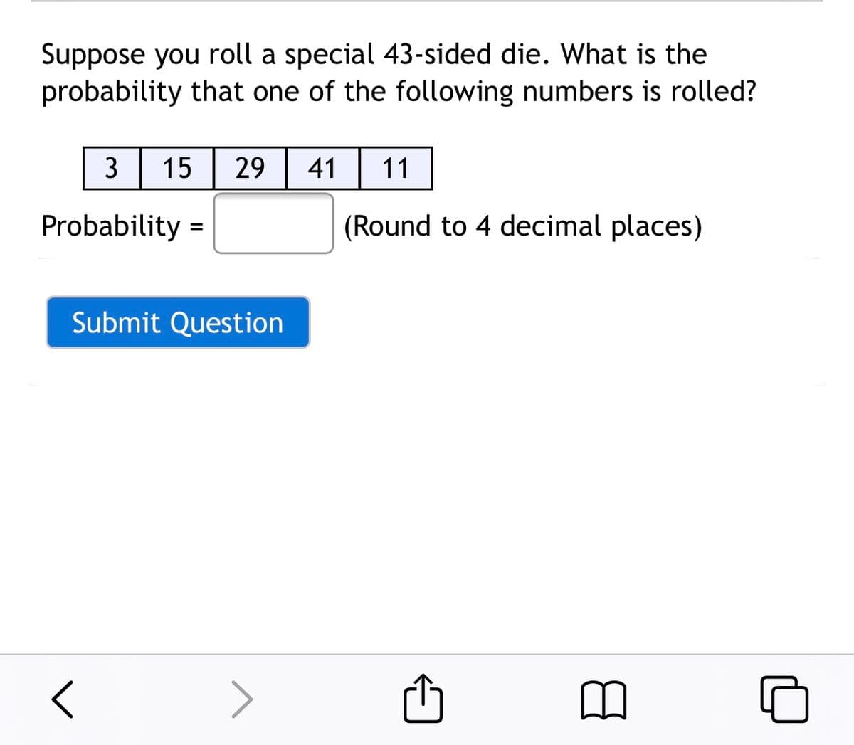 Suppose you roll a special 43-sided die. What is the
probability that one of the following numbers is rolled?
3
15
29
41| 11
Probability =
(Round to 4 decimal places)
Submit Question
