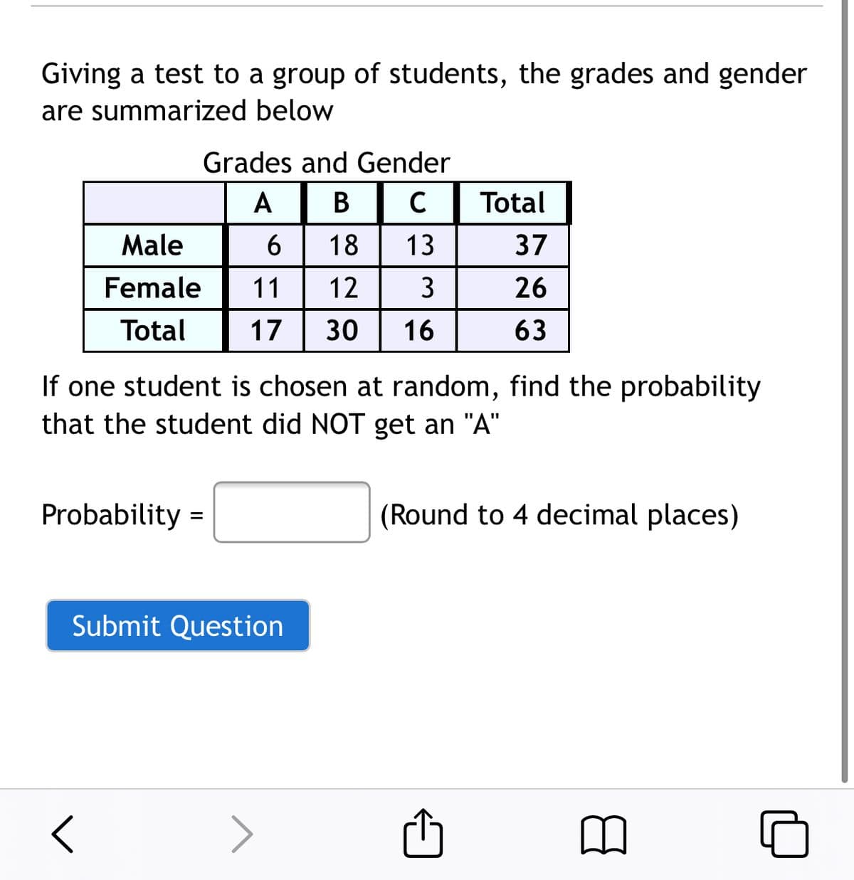 Giving a test to a group of students, the grades and gender
are summarized below
Grades and Gender
A
В
Total
Male
18
13
37
Female
11
12
3
26
Total
17
30
16
63
If one student is chosen at random, find the probability
that the student did NOT get an "A"
Probability =
(Round to 4 decimal places)
Submit Question
