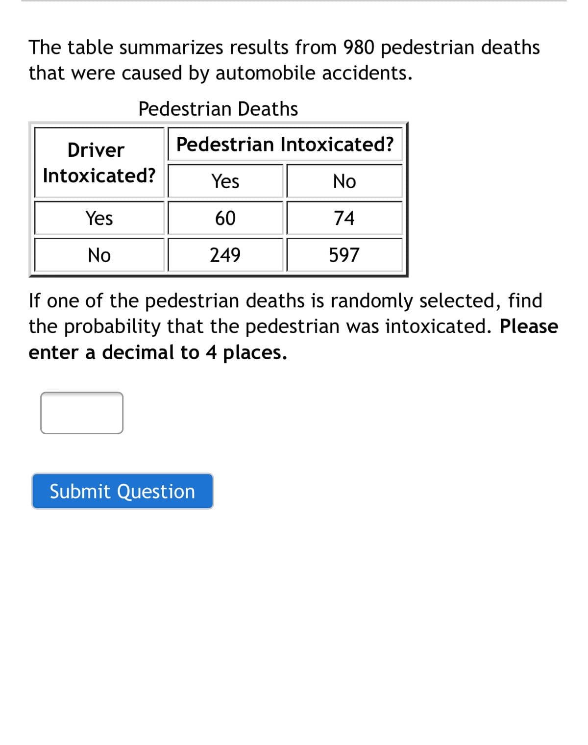 The table summarizes results from 980 pedestrian deaths
that were caused by automobile accidents.
Pedestrian Deaths
Driver
Pedestrian Intoxicated?
Intoxicated?
Yes
No
Yes
60
74
No
249
597
If one of the pedestrian deaths is randomly selected, find
the probability that the pedestrian was intoxicated. Please
enter a decimal to 4 places.
Submit Question
