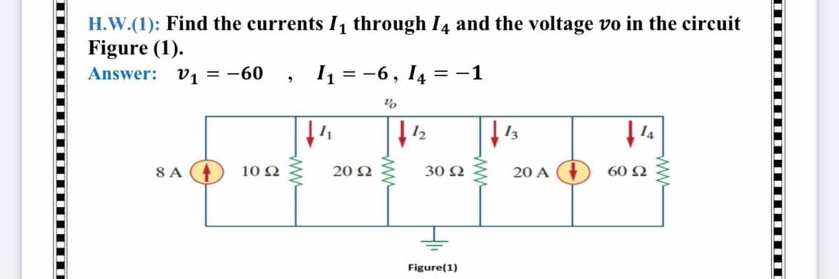 H.W.(1): Find the currents I, through I4 and the voltage vo in the circuit
Figure (1).
Answer: v1 = -60
I = -6, I4
= -1
12
8 A
10 Ω
20 N
30 Ω
20 A
60 Ω
Figure(1)
ww
