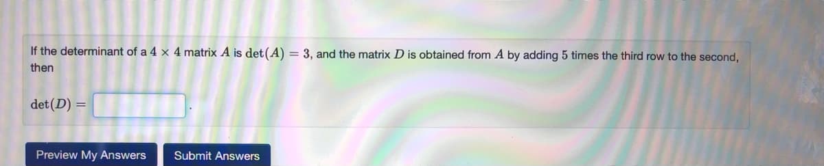 If the determinant of a 4 × 4 matrix A is det(A) = 3, and the matrix D is obtained from A by adding 5 times the third row to the second,
then
det (D) =
Preview My Answers
Submit Answers
