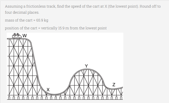 Assuming a frictionless track, find the speed of the cart at X (the lowest point). Round off to
four decimal places.
mass of the cart = 65.9 kg
position of the cart = vertically 15.9 m from the lowest point
Y
