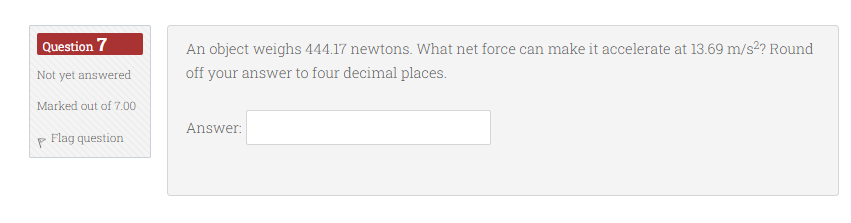 Question 7
An object weighs 444.17 newtons. What net force can make it accelerate at 13.69 m/s2? Round
Not yet answered
off your answer to four decimal places.
Marked out of 7.00
Answer:
Flag question

