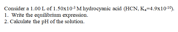 Consider a 1.00 L of 1.50x10-3 M hydrocyanic acid (HCN, K=4.9x10-19).
1. Write the equilibrium expression.
2. Calculate the pH of the solution.
