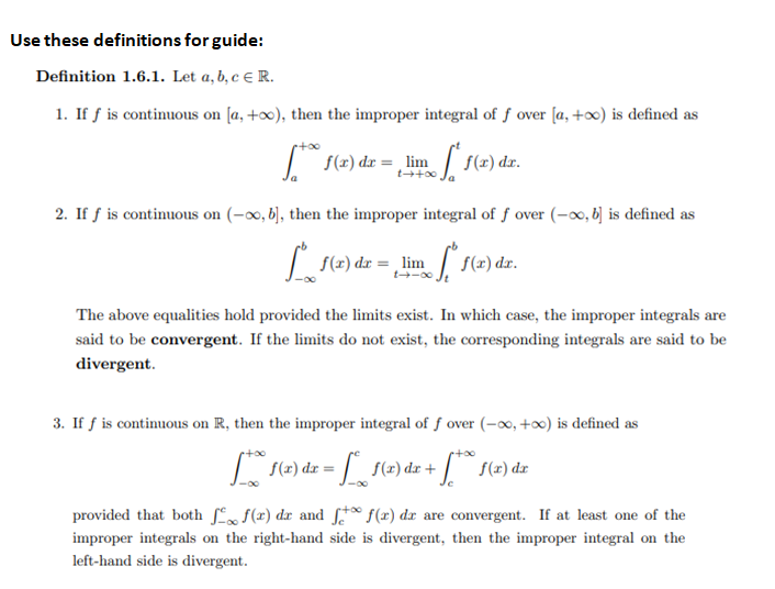 Use these definitions for guide:
Definition 1.6.1. Let a, b, c € R.
1. If f is continuous on [a, +∞), then the improper integral of f over [a, +∞) is defined as
| f(x) dr = ,lim
f(x) dr.
t+00
2. If f is continuous on (-∞, b], then the improper integral of f over (-∞, b] is defined as
| S(x) dr = , lim
f(r) dr.
t-00
The above equalities hold provided the limits exist. In which case, the improper integrals are
said to be convergent. If the limits do not exist, the corresponding integrals are said to be
divergent.
3. If f is continuous on R, then the improper integral of f over (-∞, +∞) is defined as
S(2) dr +
provided that both ſ f(x) dx and * f(x) dx are convergent. If at least one of the
improper integrals on the right-hand side is divergent, then the improper integral on the
left-hand side is divergent.
