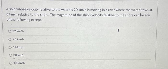 A ship whose velocity relative to the water is 20 km/h is moving in a river where the water flows at
6 km/h relative to the shore. The magnitude of the ship's velocity relative to the shore can be any
of the following except...
O 22 km/h.
I
26 km/h.
O 14 km/h.
30 km/h.
O 18 km/h.