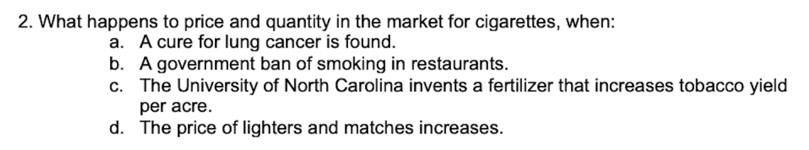 2. What happens to price and quantity in the market for cigarettes, when:
a. A cure for lung cancer is found.
b. A government ban of smoking in restaurants.
c. The University of North Carolina invents a fertilizer that increases tobacco yield
per acre.
d. The price of lighters and matches increases.
