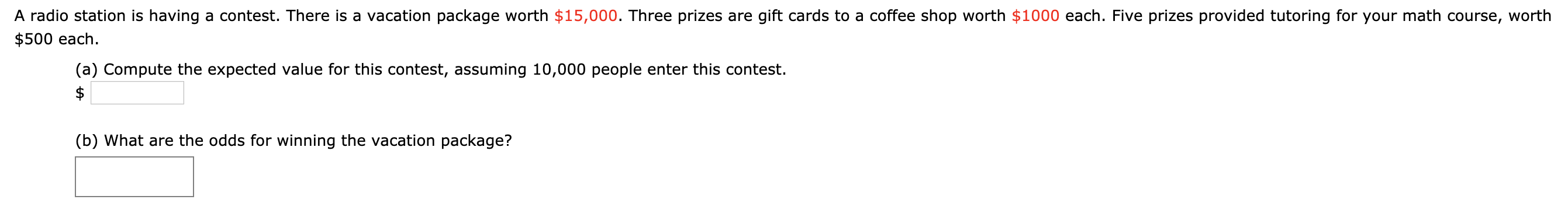 A radio station is having a contest. There is a vacation package worth $15,000. Three prizes are gift cards to a coffee shop worth $1000 each. Five prizes provided tutoring for your math course, worth
$500 each.
(a) Compute the expected value for this contest, assuming 10,000 people enter this contest.
(b) What are the odds for winning the vacation package?
