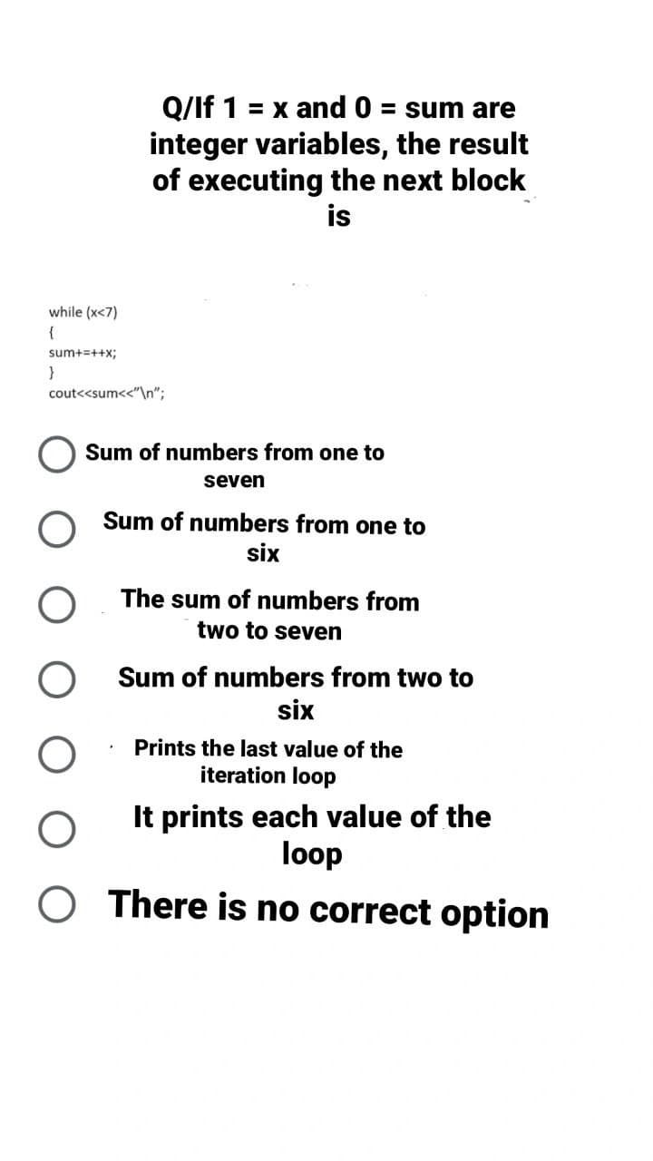 Q/lf 1 = x and 0 = sum are
integer variables, the result
of executing the next block
is
Sum of numbers from one to
seven
Sum of numbers from one to
six
The sum of numbers from
two to seven
Sum of numbers from two to
six
O
Prints the last value of the
iteration loop
It prints each value of the
loop
O There is no correct option
while (x<7)
{
sum+=++x;
}
cout<<sum<<"\n";