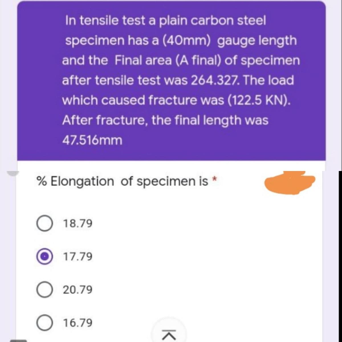In tensile test a plain carbon steel
specimen has a (40mm) gauge length
and the Final area (A final) of specimen
after tensile test was 264.327. The load
which caused fracture was (122.5 KN).
After fracture, the final length was
47.516mm
% Elongation of specimen is
O 18.79
17.79
O 20.79
O 16.79
K