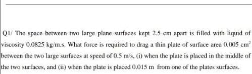 Q1/ The space between two large plane surfaces kept 2.5 cm apart is filled with liquid of
viscosity 0.0825 kg/m.s. What force is required to drag a thin plate of surface area 0.005 cm²
between the two large surfaces at speed of 0.5 m/s, (i) when the plate is placed in the middle of
the two surfaces, and (ii) when the plate is placed 0.015 m from one of the plates surfaces.