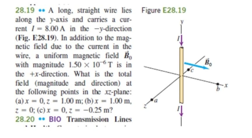 28.19 A long, straight wire lies Figure E28.19
along the y-axis and carries a cur-
rent = 8.00 A in the -y-direction
(Fig. E28.19). In addition to the mag-
netic field due to the current in the
wire, a uniform magnetic field Bo
with magnitude 1.50 x 106T is in
the +x-direction. What is the total
field (magnitude and direction) at
the following points in the xz-plane:
(a) x = 0, z = 1.00 m; (b)x=
1.00 m,
z = 0; (c) x = 0, z = -0.25 m?
28.20 BIO Transmission Lines
Bo
b