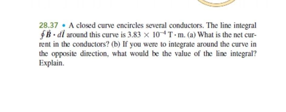 28.37 A closed curve encircles several conductors. The line integral
$B.di around this curve is 3.83 x 10 4T m. (a) What is the net cur-
rent in the conductors? (b) If you were to integrate around the curve in
the opposite direction, what would be the value of the line integral?
Explain.