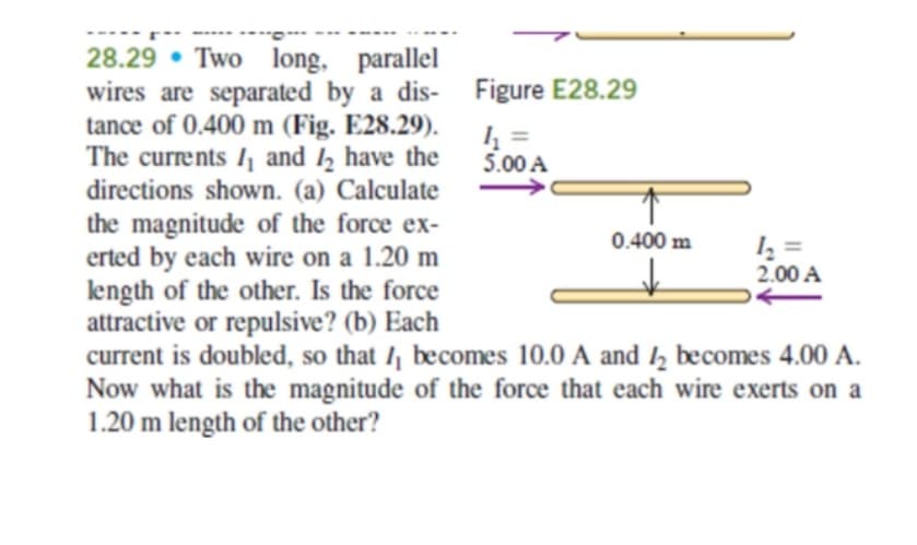 28.29 Two long, parallel
wires are separated by a dis-
tance of 0.400 m (Fig. E28.29).
The currents 1₁ and 12 have the
directions shown. (a) Calculate
the magnitude of the force ex-
erted by each wire on a 1.20 m
length of the other. Is the force
attractive or repulsive? (b) Each
0.400 m
1₂2=
2.00 A
current is doubled, so that I becomes 10.0 A and 2 becomes 4.00 A.
Now what is the magnitude of the force that each wire exerts on a
1.20 m length of the other?
Figure E28.29
4₂₁ =
5.00 A