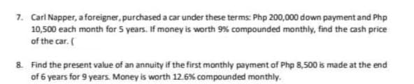 7. Carl Napper, a foreigner, purchased a car under these terms: Php 200,000 down payment and Php
10,500 each month for 5 years. If money is worth 9% compounded monthly, find the cash price
of the car. (
8. Find the present value of an annuity if the first monthly payment of Php 8,500 is made at the end
of 6 years for 9 years. Money is worth 12.6% compounded monthly.